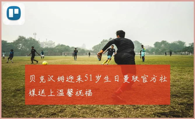 贝克汉姆迎来51岁生日曼联官方社媒送上温馨祝福