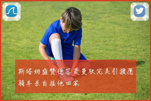 斯塔姆盛赞德容是曼联完美引援愿骑车亲自接他回家