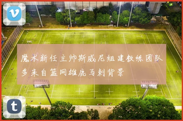 魔术新任主帅斯威尼组建教练团队多来自篮网雄鹿马刺背景