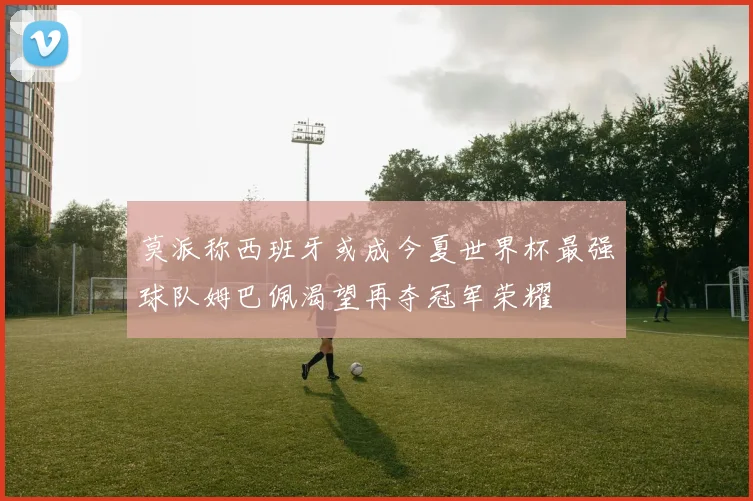 莫派称西班牙或成今夏世界杯最强球队姆巴佩渴望再夺冠军荣耀