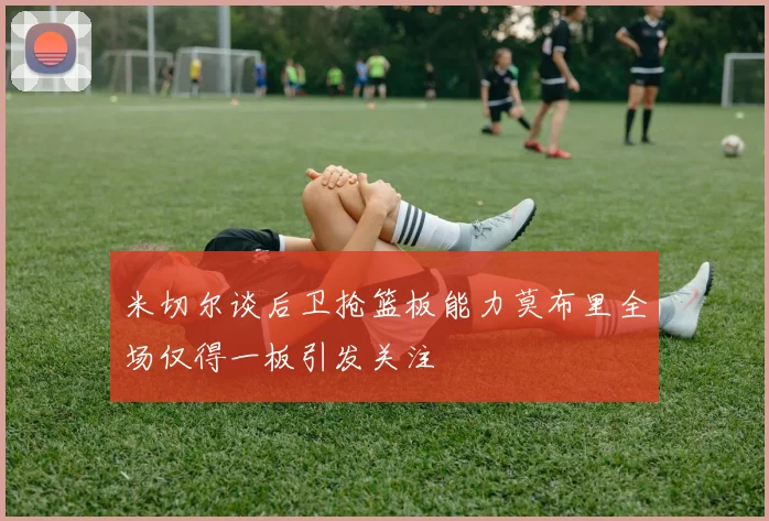 米切尔谈后卫抢篮板能力莫布里全场仅得一板引发关注