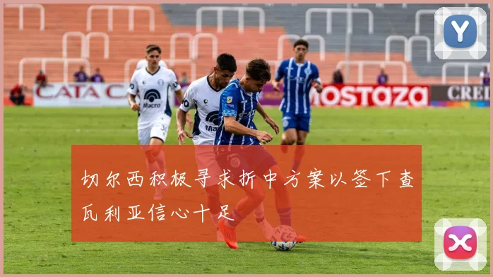 切尔西积极寻求折中方案以签下查瓦利亚信心十足