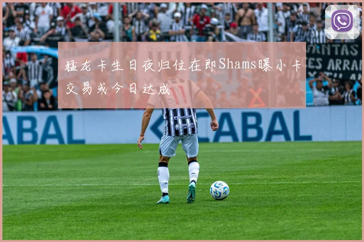 猛龙卡生日夜归位在即Shams曝小卡交易或今日达成