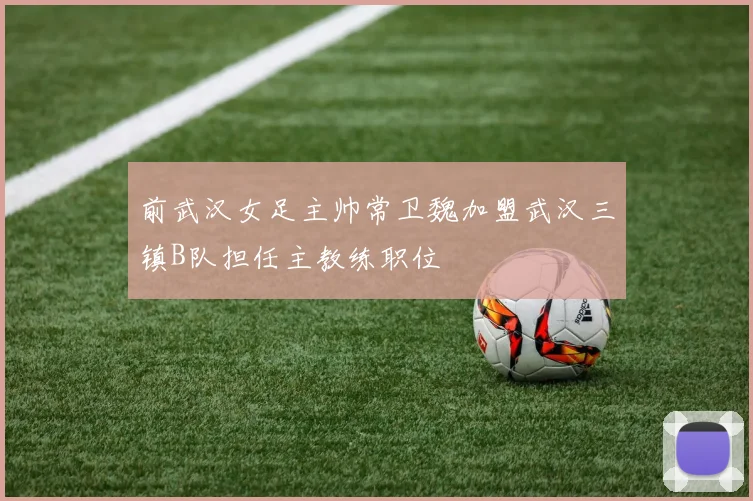 前武汉女足主帅常卫魏加盟武汉三镇B队担任主教练职位