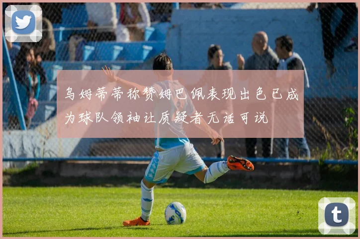乌姆蒂蒂称赞姆巴佩表现出色已成为球队领袖让质疑者无话可说
