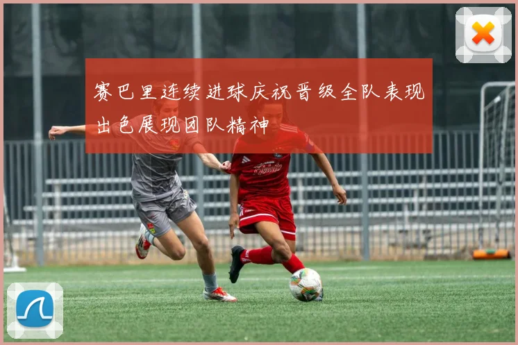 赛巴里连续进球庆祝晋级全队表现出色展现团队精神