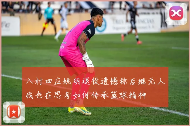 八村回应姚明退役遗憾称后继无人我也在思考如何传承篮球精神
