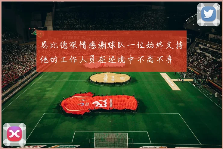 恩比德深情感谢球队一位始终支持他的工作人员在逆境中不离不弃