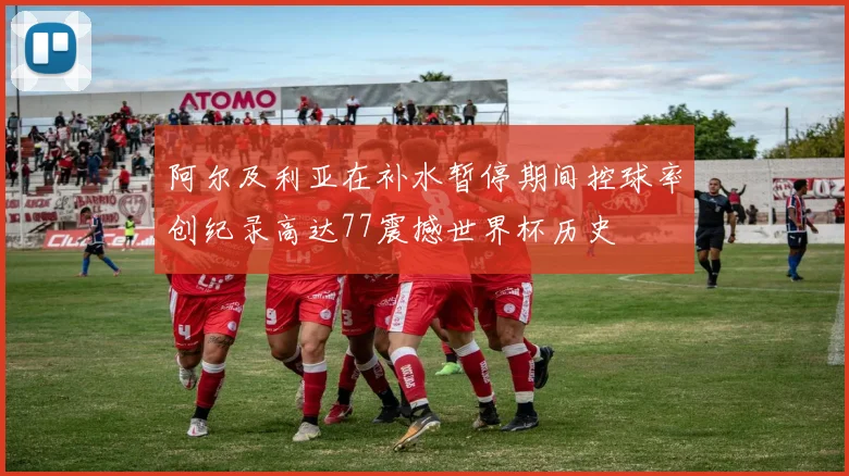 阿尔及利亚在补水暂停期间控球率创纪录高达77震撼世界杯历史
